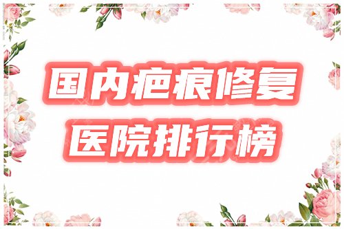 国内疤痕修复好的医院在哪里？排行榜公布，这4家口碑靠谱！