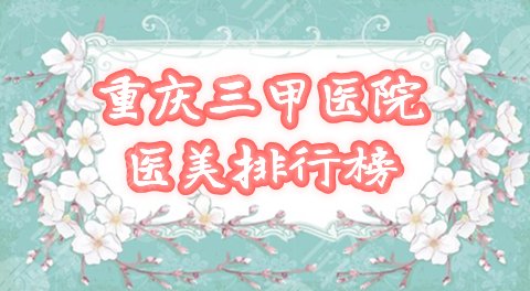 重庆哪个三甲医院医美较好？口碑比较排行榜公布，2021年pick它！