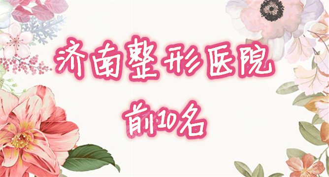 济南前十名的整形医院榜单揭秘！2021整形哪家好，来种草！