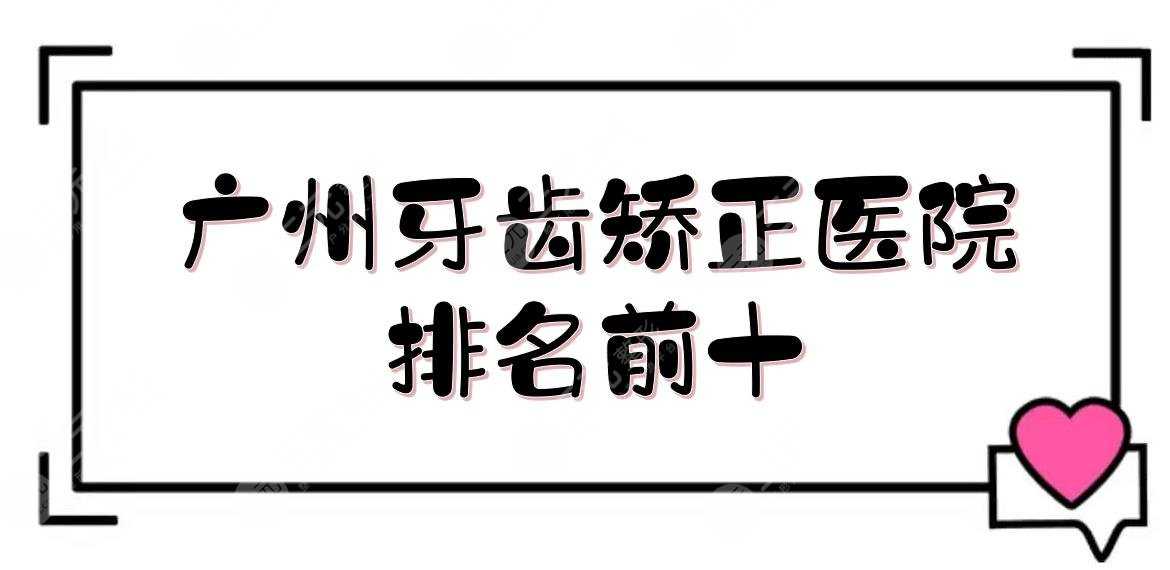 广州牙齿矫正医院排名前十|柏德口腔&圣贝口腔&广大口腔等！附价格表