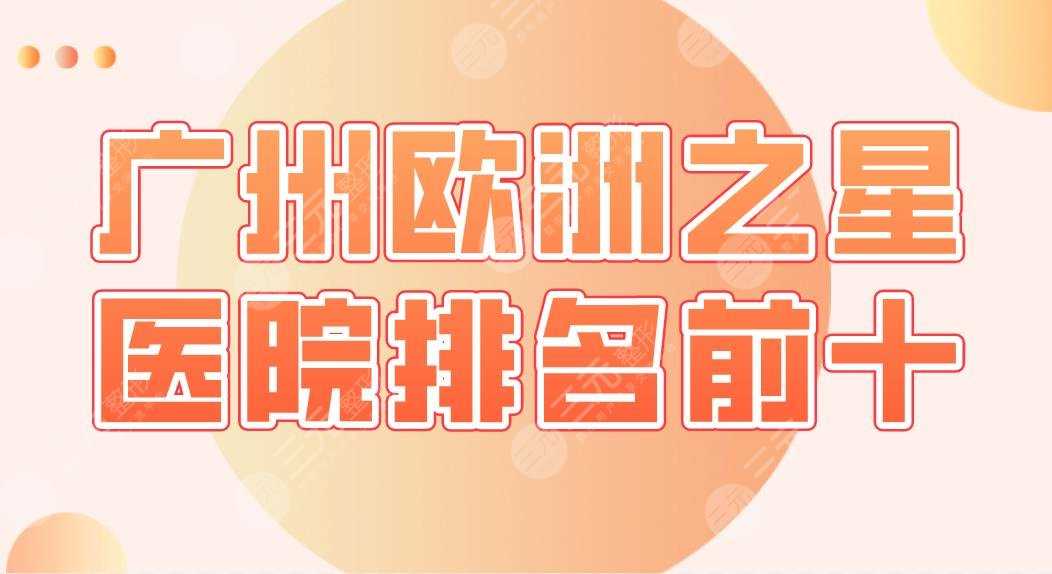 广州欧洲之星医院排名前十|中科美、广美、美咖、天姿、丽港丽格等上榜！