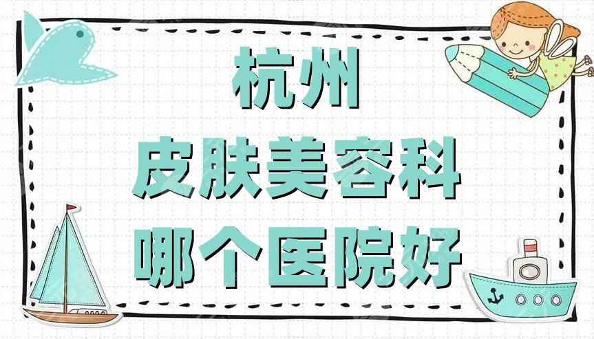 杭州皮肤美容科哪个医院好？医院排名公布丨时光&爱琴海&维多利亚等上榜