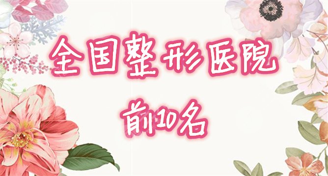 【全国前十名的整形医院】有哪些口碑好？来看看榜单！