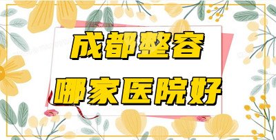 成都整容哪家医院好？医院排名前5口碑测评！附2021年价格表