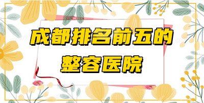 成都排名前五的整容医院测评：华西整形科、玉之光等都在列