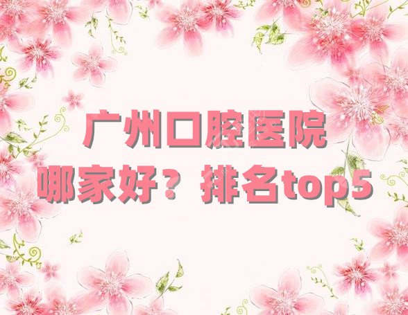 广州口腔医院哪家好？排名top5公布丨广大口腔、穗华京溪、暨南雅皓等上榜