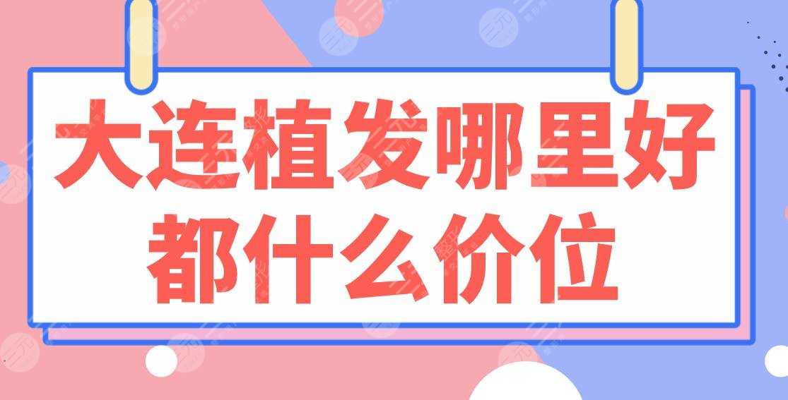 大连植发哪里好都什么价位？医院排行榜|亲和、碧莲盛、大麦上榜！附价格表