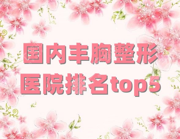 国内丰胸整形医院排名top5，北京、上海、广州等地均有机构上榜