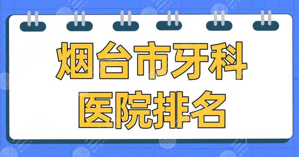 烟台市牙科医院排名2022|爱博口腔、德韩口腔、圣贝口腔等上榜！