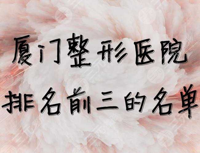 厦门整形医院排名前三的名单公布，整形大咖坐诊，口碑炸裂~