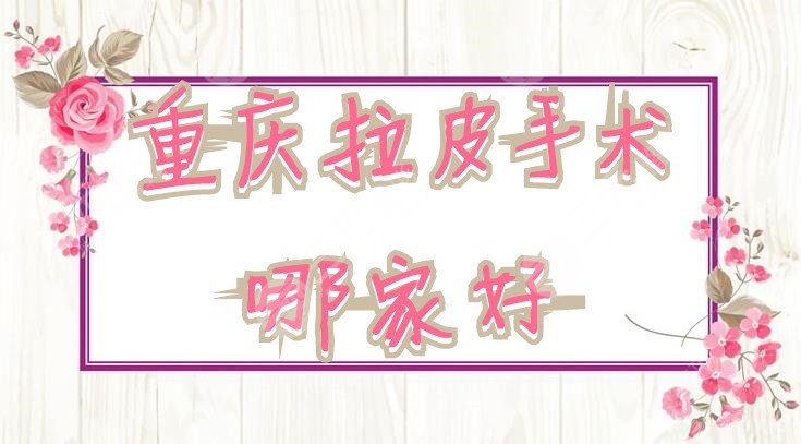 重庆拉皮手术哪家好？医院的排名出炉：华美、美莱、军美常年霸榜