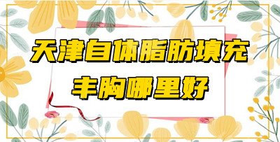 天津自体脂肪填充丰胸哪里好？盘点5家正规整形医院，附丰胸科普知识