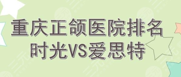 重庆正颌手术医院排名|时光和爱思特哪个好？2021新榜~