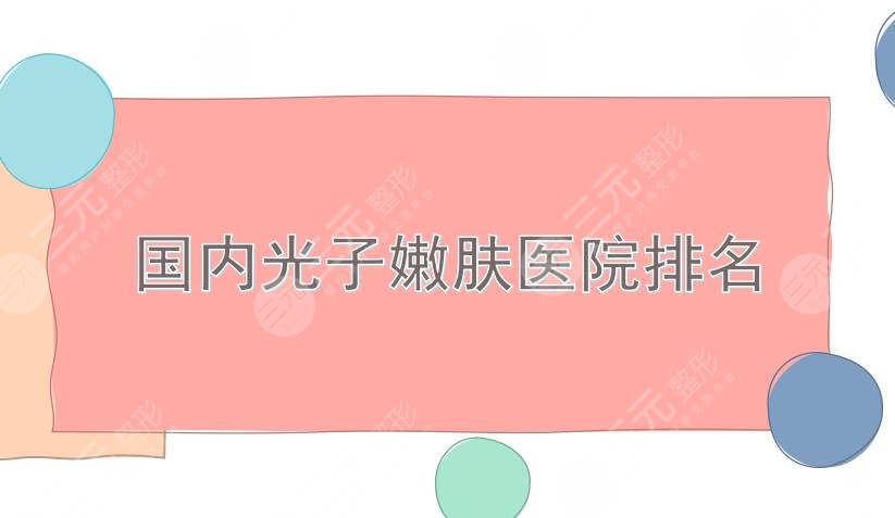 国内光子嫩肤医院排名|重庆美莱、成都军大、北京华韩等上榜！实力均在线~