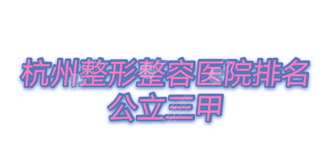 公立三甲|杭州整容整形医院排名：浙医附二、人民医院等前十任你选~